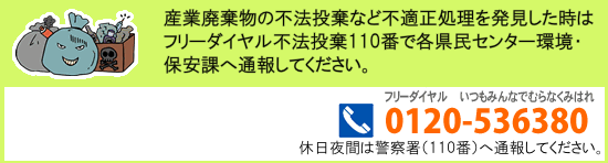 産業廃棄物の不法投棄など不適正処理を発見した時はフリーダイヤル不法投棄110番（0120-536380）で各県民センター環境・保安課へ通報してください。